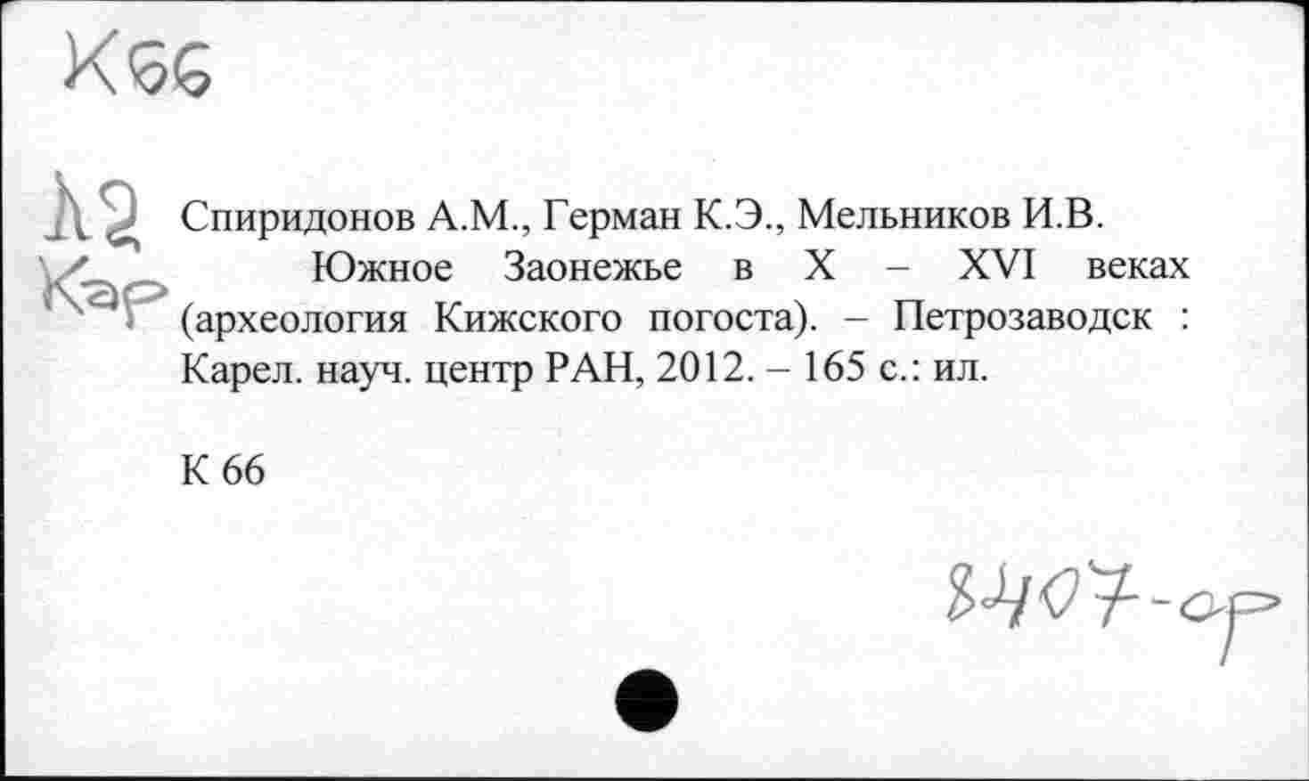 ﻿K<5G
Спиридонов А.М., Герман К.Э., Мельников И.В.
'	Южное Заонежье в X - XVI веках
(археология Кижского погоста). - Петрозаводск : Карел, науч, центр РАН, 2012. - 165 с.: ил.
К 66